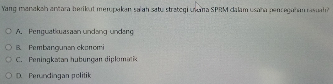 Yang manakah antara berikut merupakan salah satu strategi ut ma SPRM dalam usaha pencegahan rasuah?
A. Penguatkuasaan undang-undang
B. Pembangunan ekonomi
C. Peningkatan hubungan diplomatik
D. Perundingan politik