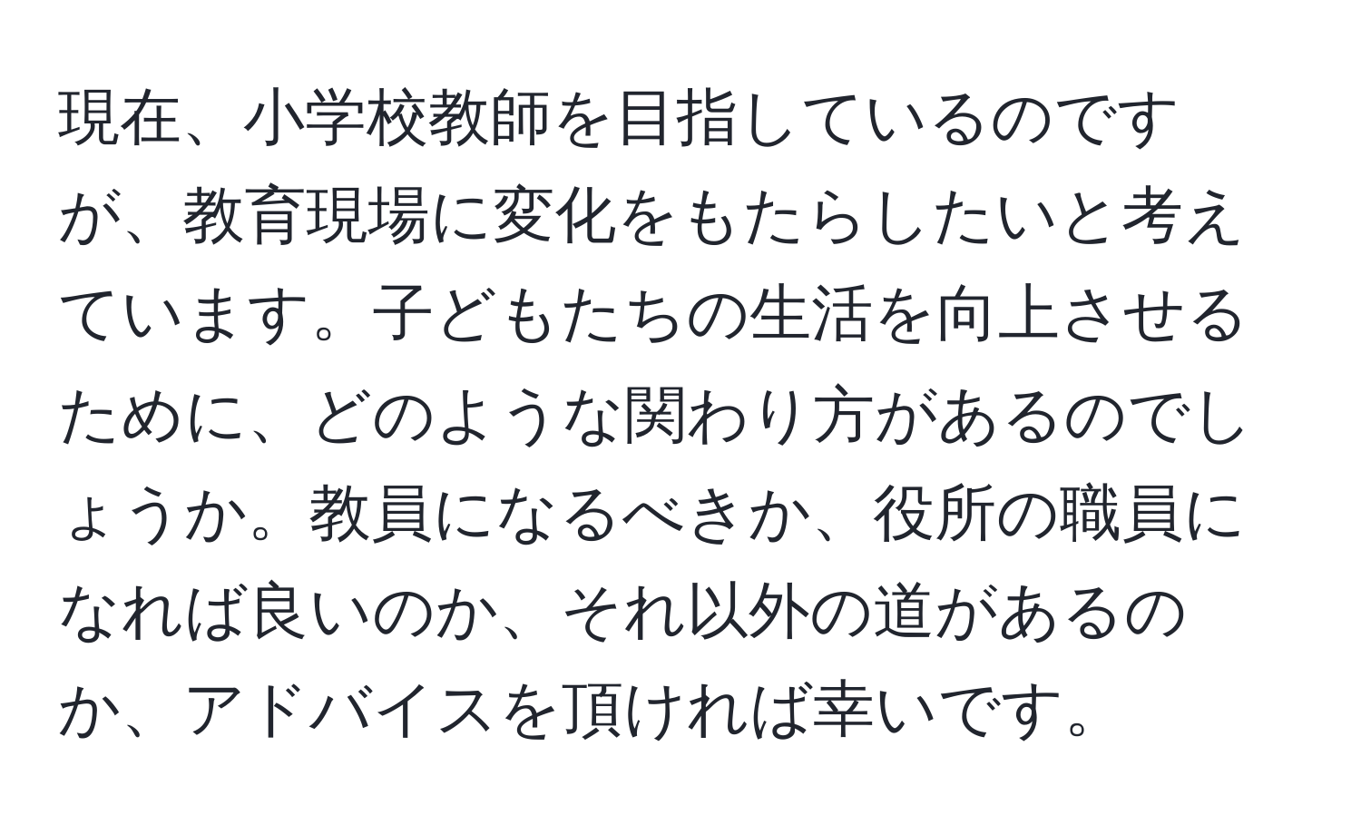 現在、小学校教師を目指しているのですが、教育現場に変化をもたらしたいと考えています。子どもたちの生活を向上させるために、どのような関わり方があるのでしょうか。教員になるべきか、役所の職員になれば良いのか、それ以外の道があるのか、アドバイスを頂ければ幸いです。