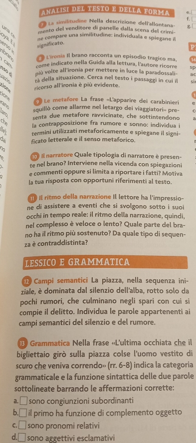 ANALISI DEL TESTO E DELLA FORMA e. □
f.
La similitudine Nella descrizione dell'allontana- g.
un a o
mento del venditore di panelle dalla scena del crimi-
ne compare una similitudine: individuala e spiegane i
significato.
erso 
P
bran  D Lironia Il brano racconta un episodio tragico ma, 14
Cam come indicato nella Guida alla lettura, l'autore ricorre sp
nso à più volte all'ironia per mettere in luce la paradossali- ac
1azio tà della situazione. Cerca nel testo i passaggi in cui il sì
ricorso all'ironia è più evidente.
ony
Le metafore La frase «L'apparire dei carabinieri e
rano
squillò come allarme nel letargo dei viaggiatori» pre- C
senta due metafore ravvicinate, che sottintendono
la contrapposizione fra rumore e sonno: individua i
le termini utilizzati metaforicamente e spiegane il signi-
dai ficato letterale e il senso metaforico.
no
e   Il narratore Quale tipologia di narratore è presen-
te nel brano? Interviene nella vicenda con spiegazioni
e commenti oppure si limita a riportare i fatti? Motiva
la tua risposta con opportuni riferimenti al testo.
I l ritmo della narrazione Il lettore ha l'impressio-
ne di assistere a eventi che si svolgono sotto i suoi
occhi in tempo reale: il ritmo della narrazione, quindi,
nel complesso è veloce o lento? Quale parte del bra-
no ha il ritmo più sostenuto? Da quale tipo di sequen-
za è contraddistinta?
LESSICO E GRAMMATICA
2 Campi semantici La piazza, nella sequenza ini-
ziale, è dominata dal silenzio dell’alba, rotto solo da
pochi rumori, che culminano negli spari con cui si
compie il delitto. Individua le parole appartenenti ai
campi semantici del silenzio e del rumore.
13) Grammatica Nella frase «L'ultima occhiata che il
bigliettaio girò sulla piazza colse l'uomo vestito di
scuro che veniva correndo» (rr. 6-8) indica la categoria
grammaticale e la funzione sintattica delle due parole
sottolineate barrando le affermazioni corrette:
a. □ sono congiunzioni subordinanti
b. □ il primo ha funzione di complemento oggetto 
C. □ sono pronomi relativi
d □ sono aggettivi esclamativi