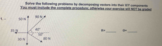 Solve the following problems by decomposing vectors into their X/Y components
You must include the complete procedure; otherwise your exercise will NOT be graded
1. -
__
R= θ =