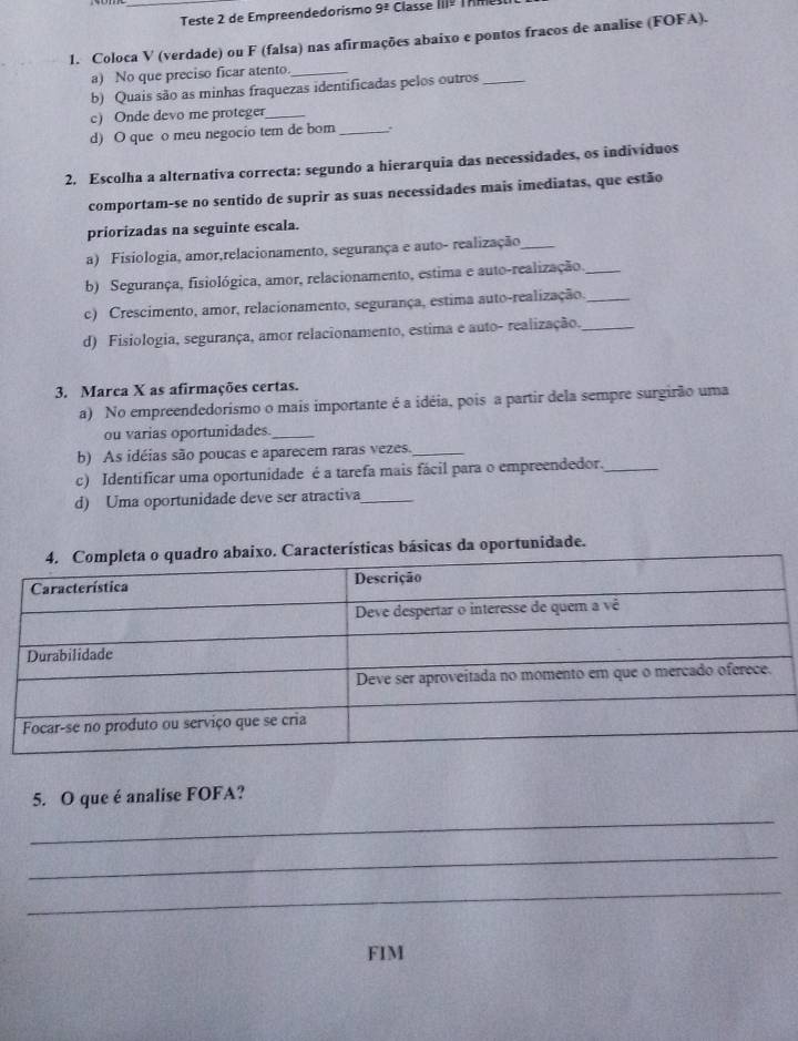 Teste 2 de Empreendedorismo 9^(_ 2) Classe 111^(_ )
1. Coloca V (verdade) ou F (falsa) nas afirmações abaixo e pontos fracos de analise (FOFA). 
a) No que preciso ficar atento._ 
b) Quais são as minhas fraquezas identificadas pelos outros_ 
c) Onde devo me proteger_ 
d) O que o meu negocio tem de bom _.. 
2. Escolha a alternativa correcta: segundo a hierarquia das necessidades, os individuos 
comportam-se no sentido de suprir as suas necessidades mais imediatas, que estão 
priorizadas na seguinte escala. 
a) Fisiologia, amor,relacionamento, segurança e auto- realização_ 
b) Segurança, fisiológica, amor, relacionamento, estima e auto-realização_ 
c) Crescimento, amor, relacionamento, segurança, estima auto-realização._ 
d) Fisiologia, segurança, amor relacionamento, estima e auto- realização._ 
3. Marca X as afirmações certas. 
a) No empreendedorismo o mais importante é a idéia, pois a partir dela sempre surgirão uma 
ou varias oportunidades._ 
b) As idéias são poucas e aparecem raras vezes._ 
c) Identificar uma oportunidade é a tarefa mais fácil para o empreendedor._ 
d) Uma oportunidade deve ser atractiva_ 
terísticas básicas da oportunidade. 
5. O que é analise FOFA? 
_ 
_ 
_ 
FIM