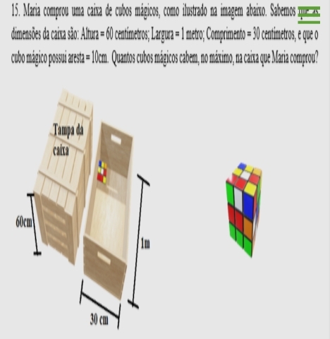 Maria comprou uma caixa de cubos mágicos, como ilustrado na imagem abaixo. Sabemos que as: 
dimensões da caixa são: Altura = 60 centimetros; Largura = 1 metro; Comprimento = 30 centimetros, e que o 
cubo mágico possui aresta = 10cm. Quantos cubos mágicos cabem, no máximo, na caixa que Maria comprou?