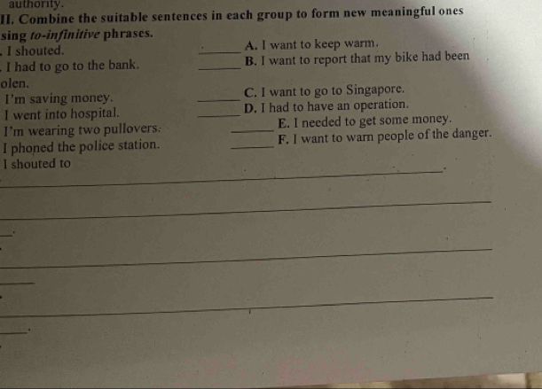 authority . 
II. Combine the suitable sentences in each group to form new meaningful ones 
sing to-infinitive phrases. 
. I shouted. _A. I want to keep warm. 
I had to go to the bank. _B. I want to report that my bike had been 
olen. 
I'm saving money. _C. I want to go to Singapore. 
I went into hospital. _D. I had to have an operation. 
I’m wearing two pullovers. _E. I needed to get some money. 
I phoned the police station. _F. I want to warn people of the danger. 
I shouted to 
_ 
_ 
_ 
_' 
_ 
_ 
_ 
_ 
_.