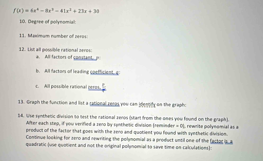 f(x)=6x^4-8x^3-41x^2+23x+30
10. Degree of polynomial: 
11. Maximum number of zeros: 
12. List all possible rational zeros: 
a. All factors of constant, p : 
b. All factors of leading coefficient, q : 
c. All possible rational zeros, P. 
13. Graph the function and list a rational zeros you can identify on the graph: 
14. Use synthetic division to test the rational zeros (start from the ones you found on the graph). 
After each step, if you verified a zero by synthetic division (reminde r=0) , rewrite polynomial as a 
product of the factor that goes with the zero and quotient you found with synthetic division. 
Continue looking for zero and rewriting the polynomial as a product until one of the factor is a 
quadratic (use quotient and not the original polynomial to save time on calculations):