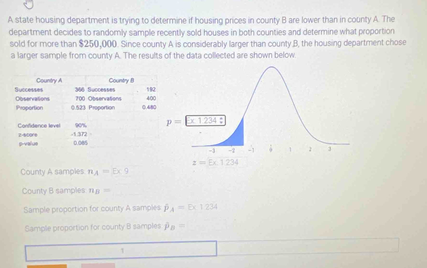 A state housing department is trying to determine if housing prices in county B are lower than in county A. The
department decides to randomly sample recently sold houses in both counties and determine what proportion
sold for more than $250,000. Since county A is considerably larger than county B, the housing department chose
a larger sample from county A. The results of the data collected are shown below.
Country A Country B
Successes 366 Successes 192
Observations 700 Observations 400
Proportion 0.523 Proportion 0.48
Confidence level 90%
z-score -1.372
p-value 0.085
County A samples: n_A=Ex:9
County B samples n_B=
Sample proportion for county A samples hat P_A=E* 1234
Sample proportion for county B samples hat p_B=
1