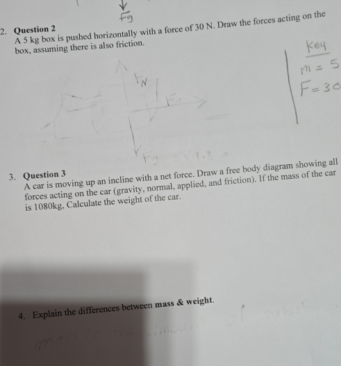 A 5 kg box is pushed horizontally with a force of 30 N. Draw the forces acting on the 
2. Question 2 
box, assuming there is also friction. 
3. Question 3 A car is moving up an incline with a net force. Draw a free body diagram showing all 
forces acting on the car (gravity, normal, applied, and friction). If the mass of the car 
is 1080kg, Calculate the weight of the car. 
4. Explain the differences between mass & weight.