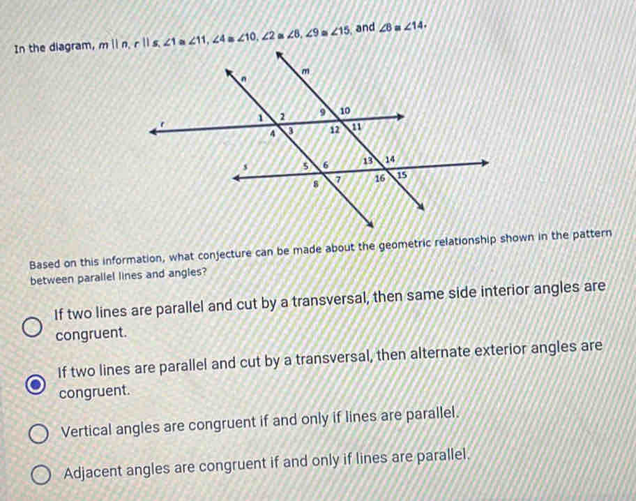 In the diagram, m||n, r||s, ∠ 1 a ∠ 11, ∠ 4 ∠ 10, ∠ 2 ∠ 8, ∠ 9. ∠ 15 and ∠ B=∠ 14. 
Based on this information, what conjecture can be made about the geometric relationship shown in the pattern
between parallel lines and angles?
If two lines are parallel and cut by a transversal, then same side interior angles are
congruent.
If two lines are parallel and cut by a transversal, then alternate exterior angles are
congruent.
Vertical angles are congruent if and only if lines are parallel.
Adjacent angles are congruent if and only if lines are parallel.