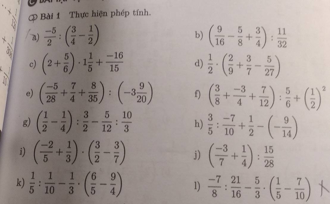 Thực hiện phép tính. 
a)  (-5)/2 :( 3/4 - 1/2 ) ( 9/16 - 5/8 + 3/4 ): 11/32 
b) 
c) (2+ 5/6 )· 1 1/5 + (-16)/15   1/2 · ( 2/9 + 3/7 - 5/27 )
d) 
e) ( (-5)/28 + 7/4 + 8/35 ):(-3 9/20 )
f) ( 3/8 + (-3)/4 + 7/12 ): 5/6 +( 1/2 )^2
g) ( 1/2 - 1/4 ): 3/2 - 5/12 : 10/3 
h)  3/5 : (-7)/10 + 1/2 -(- 9/14 )
i) ( (-2)/5 + 1/3 )· ( 3/2 - 3/7 )
j) ( (-3)/7 + 1/4 ): 15/28 
k)  1/5 : 1/10 - 1/3 · ( 6/5 - 9/4 )  (-7)/8 : 21/16 - 5/3 · ( 1/5 - 7/10 )
1)