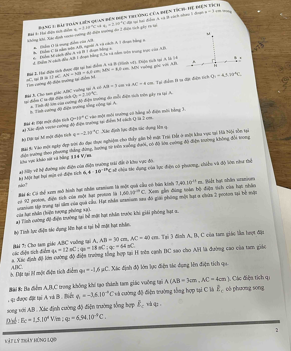 DạnG 1: Bài toán liên quan đên điện trường của điện tích- hệ điện tích
Bài 1: Hai điện tích điểm q_1=2.10^(-8)C và q_2=2.10^(-8)C đặt tại hai điểm A và B cách nhau 1 đoạn
a=3 cm trong
không khí. Xác định vecto cường độ điện trường do 2 điện tích gây ra tại
a. Điểm O là trung điểm của AB.
b. Điểm C là nằm trên AB, ngoài A và cách A 1 đoạn bằng a.
c. Điểm M cách đều A và B 1 đoạn bằng a.
d. Điểm N cách đều AB 1 đoạn bằng 0,5a và nằm trên trung trực của AB.
Bài 2. Hai điện tích được đặt tại hai điểm A và B (Hình vẽ). Điện tích tại A là 14
Tim cường độ điện trường tại điểm M. AN=NB=6,0 cm; MN=8,0cm h. MN vuông góc với AB.
nC,tai B là 12 nC.
Bài 3. Cho tam giác ABC vuông tại A có AB=3cm và AC=4cm. Tại diemB ta dat điện tích Q_1=4,5.10^(-8)C,
tại điểm C ta đặt điện tích Q_2=2.10^(-8)C.
a. Tính độ lớn của cường độ điện trường do mỗi điện tích trên gây ra tại A.
b. Tính cường độ điện trường tổng cộng tại A.
Bài 4: Đặt một điện tích Q=10^(-6)C vào một môi trường có hằng số điện môi bằng 3.
a) Xác định vectơ cường độ điện trường tại điểm M cách Q là 2 cm.
b) Đặt tại M một điện tích q=-2.10^(-8)C Xác định lực điện tác dụng lên q.
Bài 5: Vào một ngày đẹp trời đo đạc thực nghiệm cho thấy gân bề mặt Trái Đất ở một khu vực tại Hà Nội tồn tại
tdiện trường theo phương thẳng đứng, hướng từ trên xuống dưới, có độ lớn cường độ điện trường không đổi trong
khu vực khảo sát và bằng 114 V/m.
a) Hãy vẽ hệ đường sức điện của điện trường trái đất ở khu vực đó.
b) Một hạt bụi mịn có điện tích 6,4· 10^(-19)C sẽ chịu tác dụng của lực điện có phương, chiều và độ lớn như thế
nào?
Bài 6: Có thể xem mô hình hạt nhân uranium là một quả cầu có bán kính 7,40.10^(-15)m. Biết hạt nhân uranium
có 92 proton, điện tích của một hạt proton là 1,60.10^(-19)C. Xem gần đúng toàn bộ điện tích của hạt nhân
uranium tập trung tại tâm của quả cầu. Hạt nhân uranium sau đó giải phóng một hạt α chứa 2 proton tại bề mặt
của hạt nhân (hiện tượng phóng xạ).
a) Tính cường độ điện trường tại bề mặt hạt nhân trước khi giải phóng hạt α.
b) Tính lực điện tác dụng lên hạt α tại bề mặt hạt nhân.
Bài 7: Cho tam giác ABC vuông tại A, AB=30cm,AC=40cm. Tại 3 đỉnh A, B, C của tam giác lần lượt đặt
các điện tích điểm q_A=12nC;q_B=18nC;q_C=64nC.
a. Xác định độ lớn cường độ điện trường tổng hợp tại H trên cạnh BC sao cho AH là đường cao của tam giác
ABC.
b. Đặt tại H một điện tích điểm q_H=-1,6mu C. Xác định độ lớn lực điện tác dụng lên điện tích qh.
Bài 8: Ba điểm A,B,C trong không khí tạo thành tam giác vuông tại A(AB=3cm,AC=4cm). Các điện tích qi
, q2 được đặt tại A và B . Biết q_1=-3,6.10^(-9)C và cường độ điện trường tổng hợp tại C là vector E_C có phương song
song với AB . Xác định cường độ điện trường tổng hợp vector E_C và q2 .
Đ/số : Ec=1,5.10^4V/m;q_2=6,94.10^(-9)C.
2
Vật Lý tHÂY HỦNG LQĐ