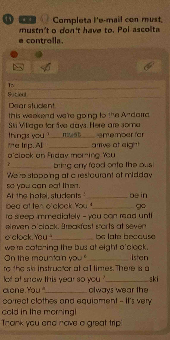 ① ó à Completa l'e-mail con must, 
mustn't o don't have to. Poi ascolta 
e controlla. 
_ 
10 
Subject_ 
Dear student. 
this weekend we're going to the Andorra 
Ski Village for five days. Here are some 
things you _must_ remember for 
the trip. All ' _arrive at eight 
o'clock on Friday morning.You 
2 
_bring any food onto the bus! 
We're stopping at a restaurant at midday 
so you can eat then. 
At the hotel, students_ be in 
bed at ten o'clock. You _go 
to sleep immediately - you can read until 
eleven o'clock. Breakfast starts at seven 
o' clock. You _be late because 
we're catching the bus at eight o'clock. 
On the mountain you "_ listen 
to the ski instructor at all times.There is a 
lot of snow this year so you '_ ski 
alone. You "_ always wear the 
correct clothes and equipment - It's very 
cold in the morning! 
Thank you and have a great trip!