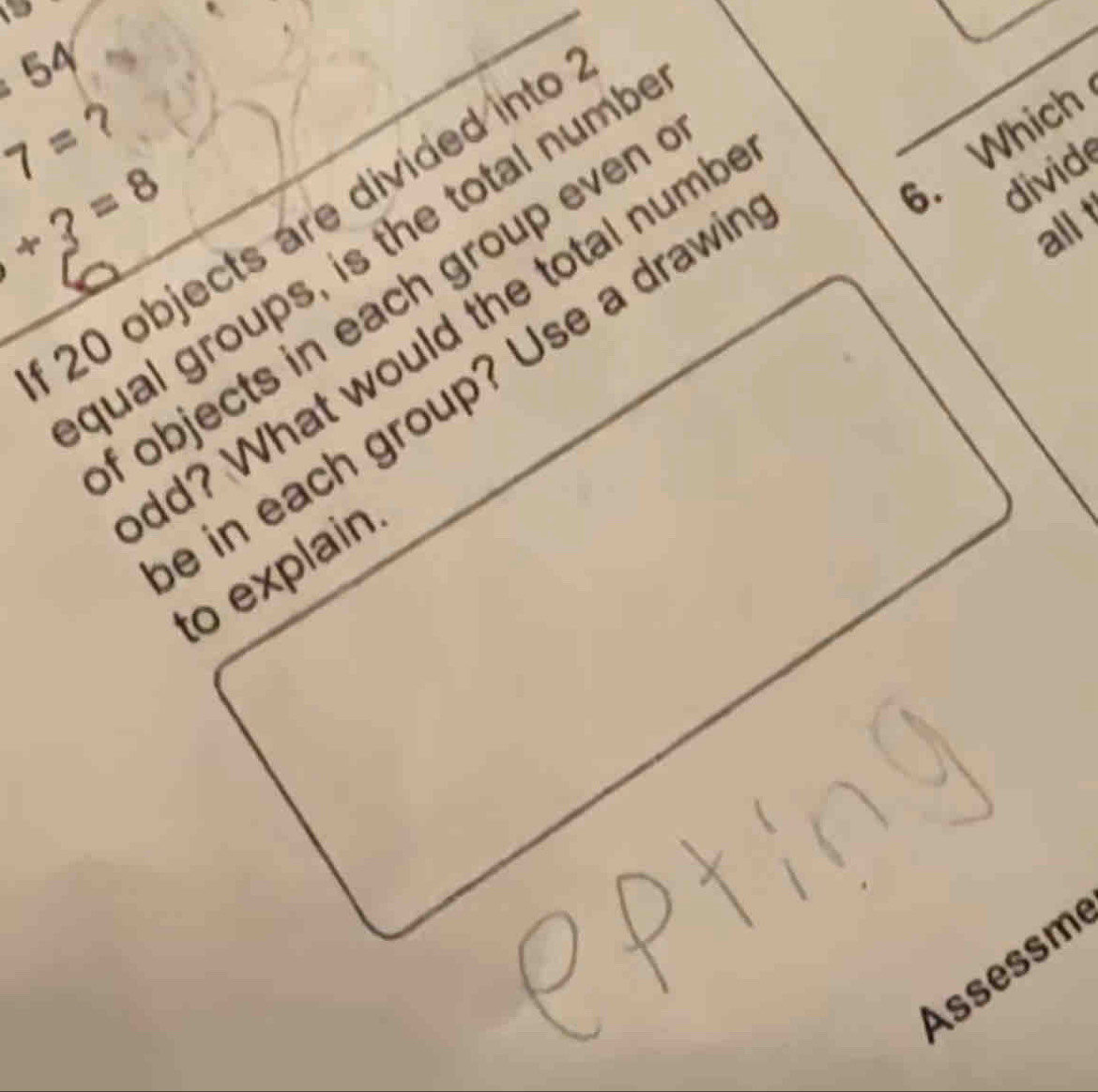 、 
_
54
7= ？ 
6. Which
1+3=8
divid
20 objects are divided into 
qual groups, is the total numb 
_ 
f objects in each group even . 
dd? What would the total numb 
e in each group? Use a drawir 
allt 
_ 
to explain 
Assessm
