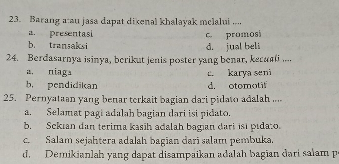 Barang atau jasa dapat dikenal khalayak melalui ....
a. presentasi c. promosi
b. transaksi d. jual beli
24. Berdasarnya isinya, berikut jenis poster yang benar, kecuali ....
a. niaga c. karya seni
b. pendidikan d. otomotif
25. Pernyataan yang benar terkait bagian dari pidato adalah ....
a. Selamat pagi adalah bagian dari isi pidato.
b. Sekian dan terima kasih adalah bagian dari isi pidato.
c. Salam sejahtera adalah bagian dari salam pembuka.
d. Demikianlah yang dapat disampaikan adalah bagian dari salam p