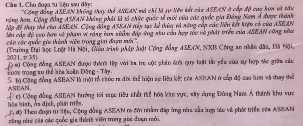 Cho đoạn tư liệu sau đây:
'Cộng đồng ASEAN không thay thể ASEAN mà chỉ là sự liên kết của ASEAN ở cấp độ cao hơn và sâu
rộng hơn. Cộng đồng ASEAN không phải là tổ chức quốc tế mới của các quốc gia Đông Nam Á được thành
lập để thay thế cho ASEAN. Cộng đồng ASEAN tiếp tục kế thừa và nâng cấp các liên kết hiện có của ASEAN
lên cấp độ cao hơn và phạm vi rộng hơn nhằm đáp ứng nhu cầu hợp tác và phát triển của ASEAN cũng như
của các quốc gia thành viên trong giai đoạn mới''.
(Trường Đại học Luật Hà Nội, Giáo trình pháp luật Cộng đồng ASEAN, NXB Công an nhân dân, Hà Nội,
2021, tr.35)
D a) Cộng đồng ASEAN được thành lập với ba trụ cột phản ánh quy luật tất yếu của sự hợp tác giữa các
nước trong xu thế hòa hoãn Đông - Tây.
S b) Cộng đồng ASEAN là một tổ chức ra đời thể hiện sự liên kết của ASEAN ở cấp độ cao hơn và thay thế
ASEAN.
D Ở c) Cộng đồng ASEAN hướng tới mục tiêu nhất thể hóa khu vực, xây dựng Đông Nam Á thành khu vực
hòa bình, ổn định, phát triển.
d) Theo đoạn tư liệu, Cộng đồng ASEAN ra đời nhằm đáp ứng nhu cầu hợp tác và phát triển của ASEAN
cũng như của các quốc gia thành viên trong giai đoạn mới.