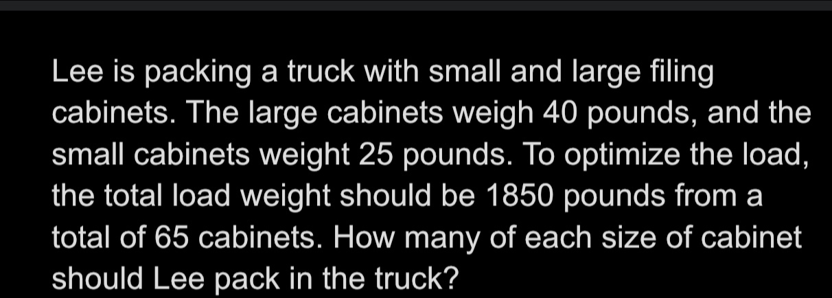 Lee is packing a truck with small and large filing 
cabinets. The large cabinets weigh 40 pounds, and the 
small cabinets weight 25 pounds. To optimize the load, 
the total load weight should be 1850 pounds from a 
total of 65 cabinets. How many of each size of cabinet 
should Lee pack in the truck?