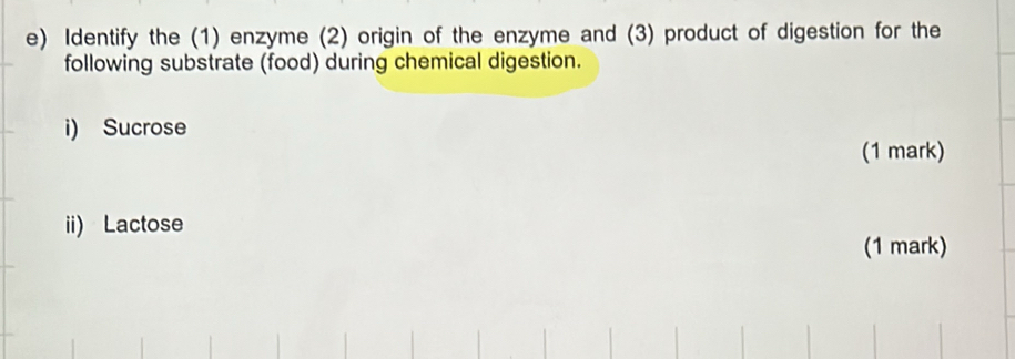 Identify the (1) enzyme (2) origin of the enzyme and (3) product of digestion for the 
following substrate (food) during chemical digestion. 
i) Sucrose 
(1 mark) 
ii) Lactose 
(1 mark)