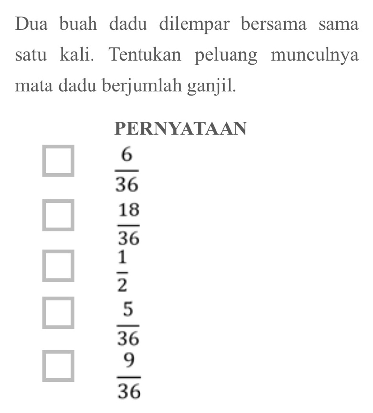 Dua buah dadu dilempar bersama sama 
satu kali. Tentukan peluang munculnya 
mata dadu berjumlah ganjil. 
PERNYATAAN
 6/36 
 18/36 
_   1/2 
□  5/36 
 9/36 