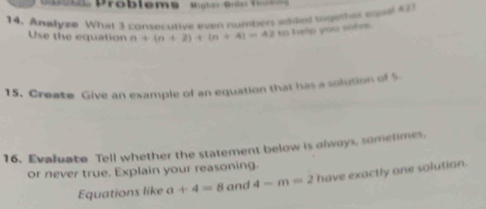 os Problems Highn Brên Tam 
14. Analyze What 3 consecutive even numbers added together equal #23 
Use the equation n+(n+2)+(n+4)=4210 help you sofe. 
15. Create Give an example of an equation that has a solution of 5
16. Evaluate Tell whether the statement below is glways, sometimes, 
or never true. Explain your reasoning. 
Equations like a+4=8 and 4-m=2 have exactly one solution.