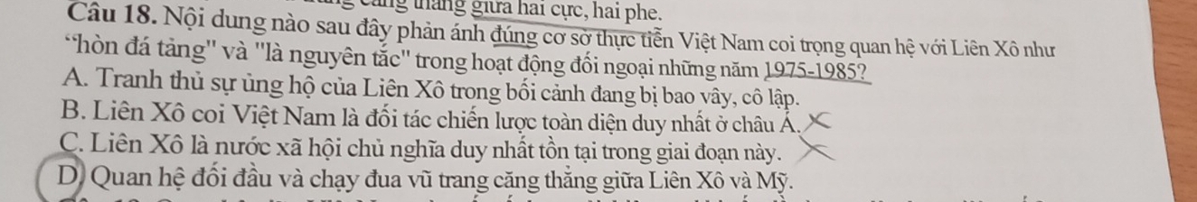 cang tháng giữa hai cực, hai phe.
Câu 18. Nội dung nào sau đây phản ảnh đúng cơ sở thực tiễn Việt Nam coi trọng quan hệ với Liên Xô như
hòn đá tảng'' và ''là nguyên tắc'' trong hoạt động đối ngoại những năm 1975-1985?
A. Tranh thủ sự ủng hộ của Liên Xô trong bối cảnh đang bị bao vây, cô lập.
B. Liên Xô coi Việt Nam là đối tác chiến lược toàn diện duy nhất ở châu Á.
C. Liên Xô là nước xã hội chủ nghĩa duy nhất tồn tại trong giai đoạn này.
D. Quan hệ đối đầu và chạy đua vũ trang căng thắng giữa Liên Xô và Mỹ.