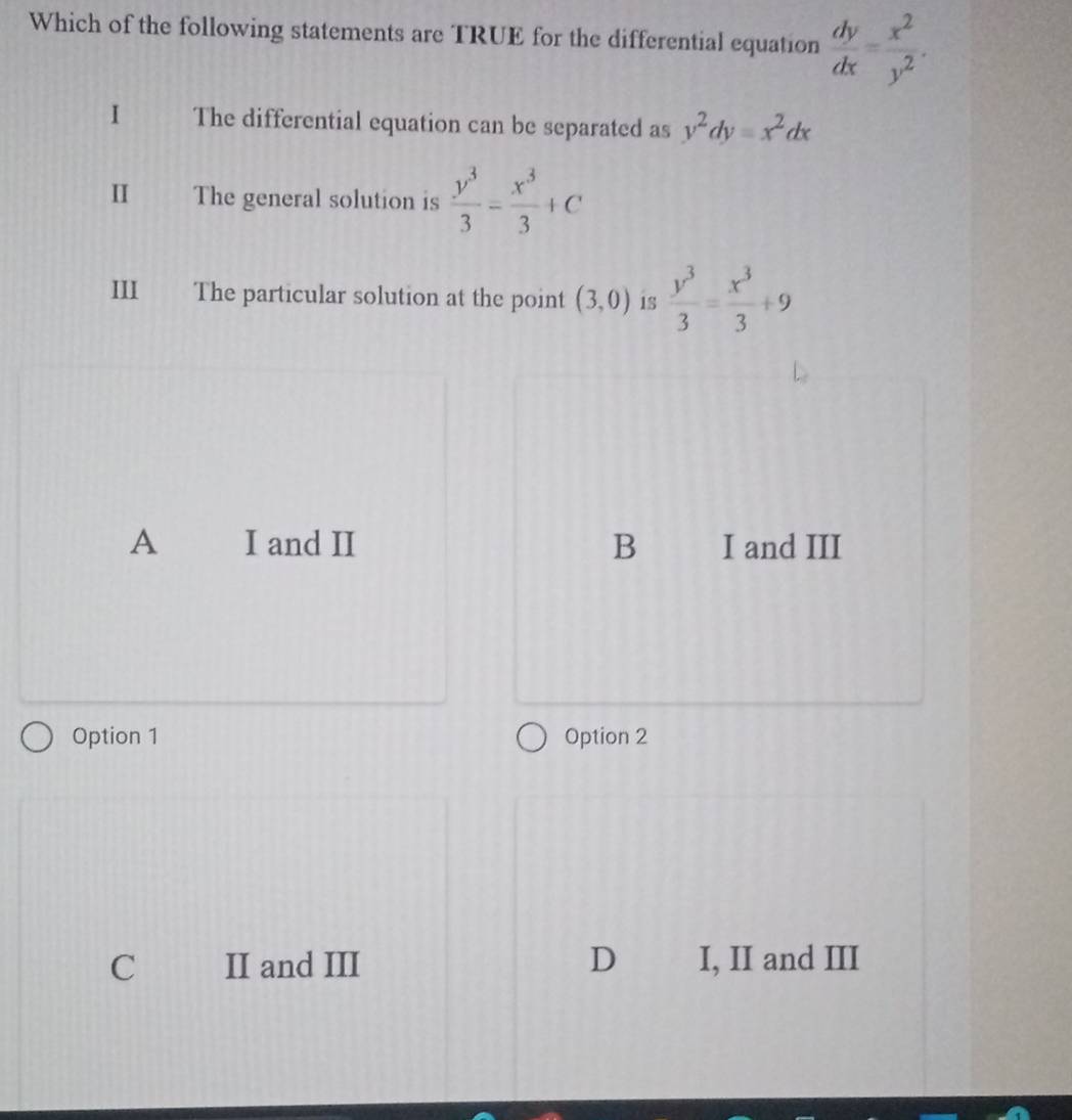 Which of the following statements are TRUE for the differential equation  dy/dx = x^2/y^2 . 
I The differential equation can be separated as y^2dy=x^2dx
I The general solution is  y^3/3 - x^3/3 +C
III The particular solution at the point (3,0) is  y^3/3 = x^3/3 +9
A I and II B I and III
Option 1 Option 2
C II and III D I, II and III