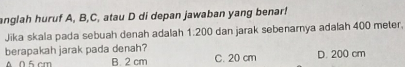 anglah huruf A, B, C, atau D di depan jawaban yang benar!
Jika skala pada sebuah denah adalah 1.200 dan jarak sebenarnya adalah 400 meter,
berapakah jarak pada denah?
A 0.5 cm B. 2 cm C. 20 cm D. 200 cm