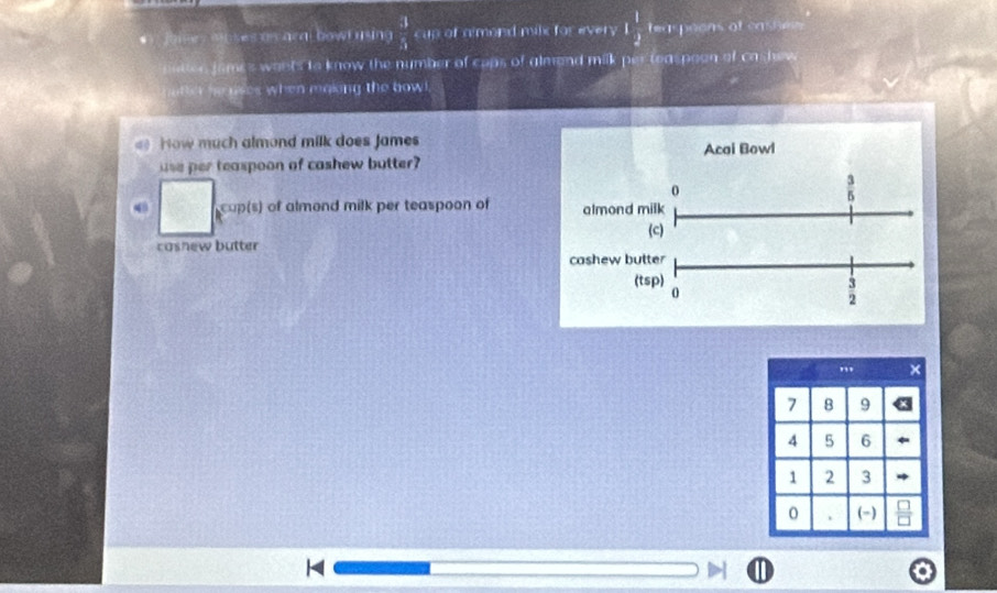 Jomey Moses as aral bowl using  3/3  cup of almond milx for every 1 1/2  teaspeons of cashem 
ncn james wants to know the number of cops of almand milk per teaspoon of cashew
atte he uses when maiing the bow .
How much almond milk does James Acai Bowl
use per teaspoon of cashew butter?
0
 3/5 . coup(s) of almond milk per teaspoon of almond milk
(c)
cashew butter
cashew butter
(tsp)
0
 3/2 