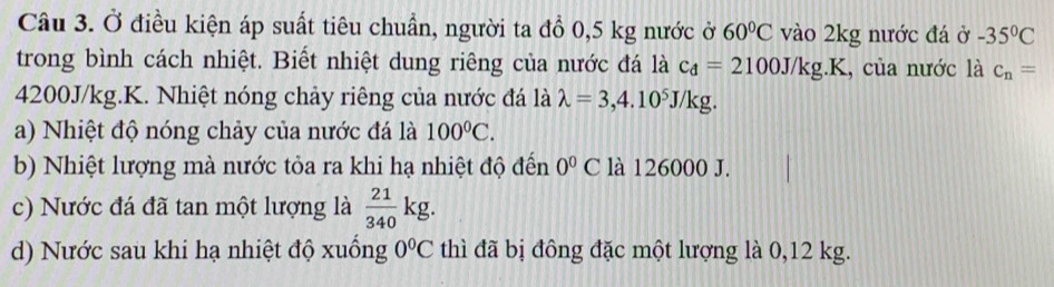 Ở điều kiện áp suất tiêu chuẩn, người ta đồ 0,5 kg nước ở 60°C vào 2kg nước đá ở -35°C
trong bình cách nhiệt. Biết nhiệt dung riêng của nước đá là c_d=2100J/kg.K , của nước là c_n=
4200J/kg.K. Nhiệt nóng chảy riêng của nước đá là lambda =3,4.10^5J/kg.
a) Nhiệt độ nóng chảy của nước đá là 100°C.
b) Nhiệt lượng mà nước tỏa ra khi hạ nhiệt độ đến 0^0C là 126000 J.
c) Nước đá đã tan một lượng là  21/340 kg.
d) Nước sau khi hạ nhiệt độ xuống 0°C thì đã bị đông đặc một lượng là 0,12 kg.