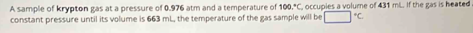 A sample of krypton gas at a pressure of 0,976 atm and a temperature of 100.^circ C , occupies a volume of 431 mL. If the gas is heated 
constant pressure until its volume is 663 mL, the temperature of the gas sample will be □°C.