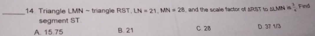 Triangle LMN ~ triangle RST, LN=21, MN=28 and the scale factor of △ RST to △ LMN is  3/4  Find
segment ST
A. 15.75 B. 21
C. 28 D 37 1/3