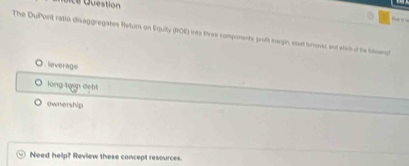 The DuPont ratio disaggregates Return on Equity (ROE) into three components: profit margin, asset turnover, and which of the folimsing
leverage
long-tạun debl
ownership
Need help? Review these concept resources.