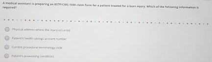 required? A medical assistant is preparing an 837P/CMS-1500 claim form for a patient treated for a surs injury. Which of the following information is
Physical address where the injury occurred
Patier's health savings account number
Curent procedural serminology code
Patient's preexisting conditions