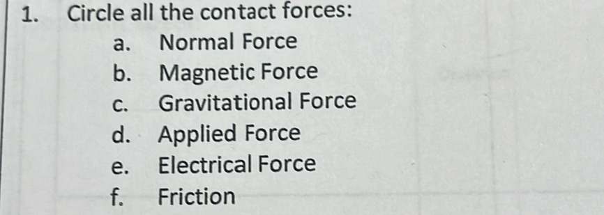 Circle all the contact forces: 
a. Normal Force 
b. Magnetic Force 
c. Gravitational Force 
d. Applied Force 
e. Electrical Force 
f. Friction