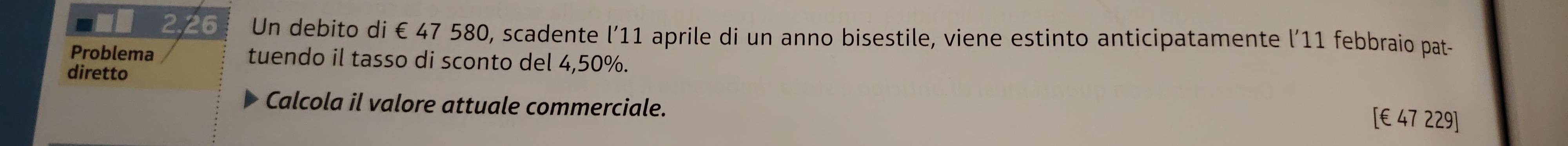 2,26 Un debito di € 47 580, scadente l’ 11 aprile di un anno bisestile, viene estinto anticipatamente l’11 febbraio pat- 
Problema tuendo il tasso di sconto del 4,50%. 
diretto 
Calcola il valore attuale commerciale. [ € 47 229]