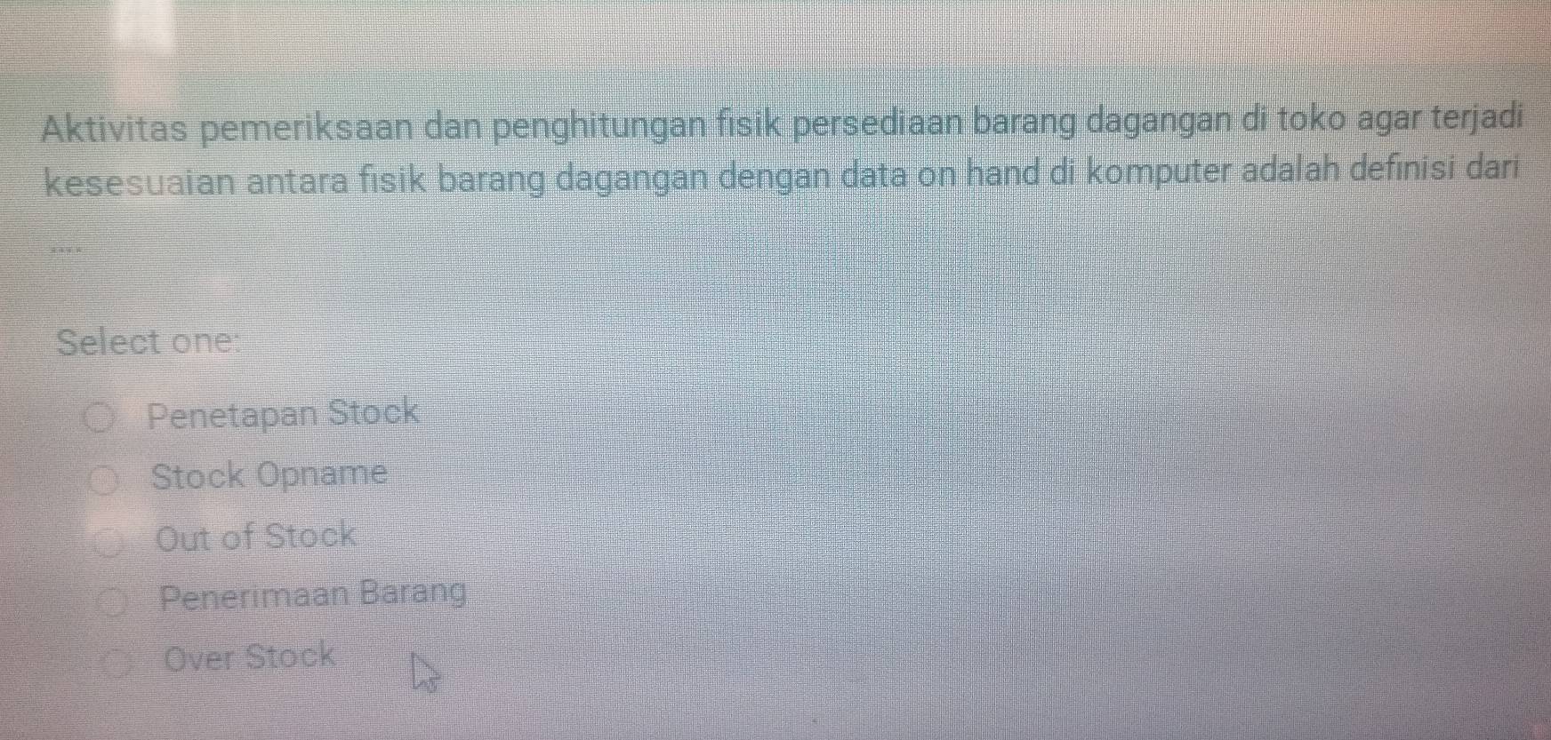 Aktivitas pemeriksaan dan penghitungan fisik persediaan barang dagangan di toko agar terjadi
kesesuaian antara fisik barang dagangan dengan data on hand di komputer adalah definisi dari
Select one:
Penetapan Stock
Stock Opname
Out of Stock
Penerimaan Barang
Over Stock