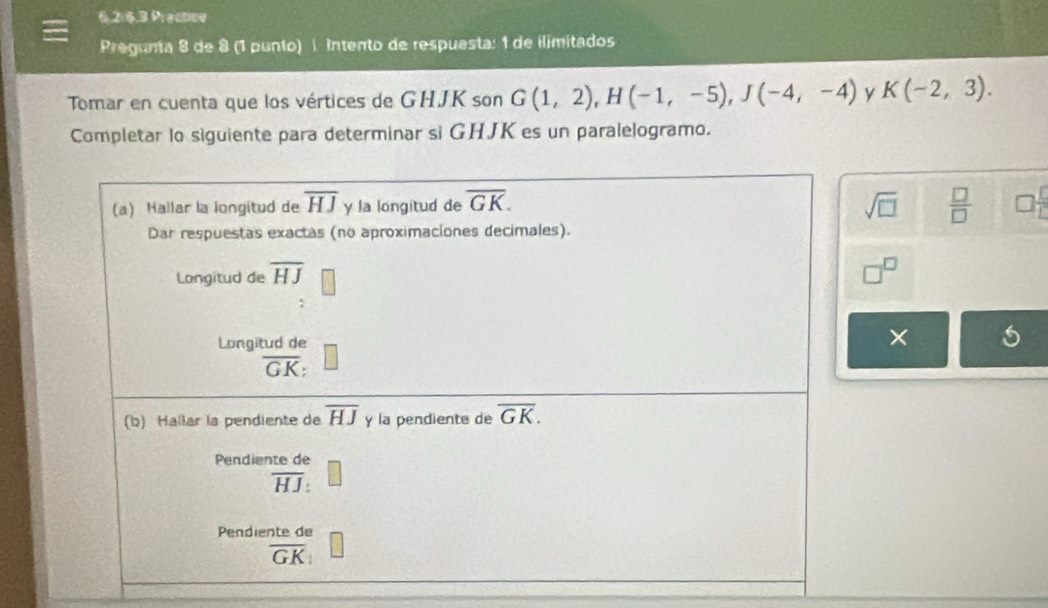 Practioe
Pregunta 8 de 8 (1 punto) í Intento de respuesta: 1 de ilimitados
Tomar en cuenta que los vértices de GHJK son G(1,2),H(-1,-5),J(-4,-4) y K(-2,3).
Completar lo siguiente para determinar si GHJK es un paralelogramo.
sqrt(□ )  □ /□    1/1 
□^(□)
×