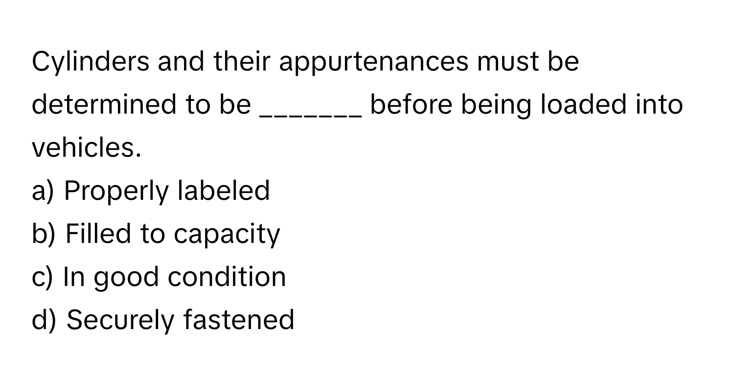 Cylinders and their appurtenances must be determined to be _______ before being loaded into vehicles.

a) Properly labeled 
b) Filled to capacity 
c) In good condition 
d) Securely fastened