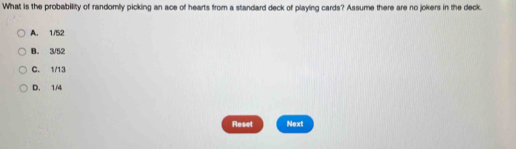 What is the probability of randomly picking an ace of hearts from a standard deck of playing cards? Assume there are no jokers in the deck.
A. 1/52
B. 3/52
C. 1/13
D. 1/4
Reset Next