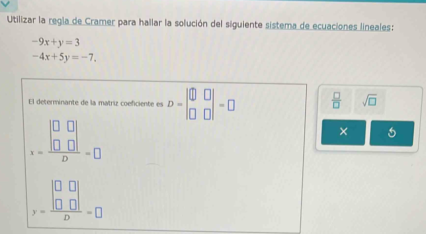 Utilizar la regla de Cramer para hallar la solución del siguiente sistema de ecuaciones lineales:
-9x+y=3
-4x+5y=-7. 
El determinante de la matriz coeficiente es D=beginvmatrix □ &□  □ &□ endvmatrix =□
 □ /□   sqrt(□ )
x=frac beginvmatrix □ &□  □ &□ endvmatrix D=□
×
y=frac beginvmatrix □ &□  □ &□ endvmatrix D=□