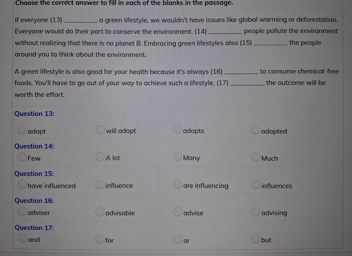 Choose the correct answer to fill in each of the blanks in the passage.
If everyone (13) _a green lifestyle, we wouldn't have issues like global warming or deforestation.
Everyone would do their part to conserve the environment. (14) _people pollute the environment
without realizing that there is no planet B. Embracing green lifestyles also (15) _the people
around you to think about the environment.
A green lifestyle is also good for your health because it's always (16)_ to consume chemical-free
foods. You'll have to go out of your way to achieve such a lifestyle, (17)_ the outcome will be
worth the effort.
Question 13:
adopt will adopt adopts adopted
Question 14:
Few A lot Many Much
Question 15:
have influenced influence are influencing influences
Question 16:
adviser advisable advise advising
Question 17:
and for or but