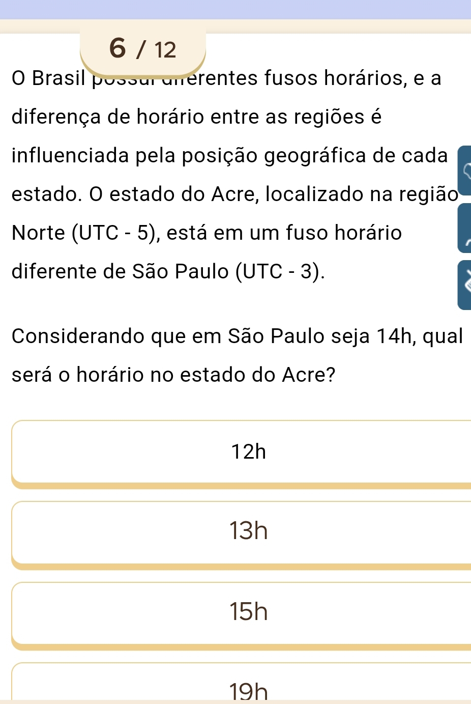 6 / 12
O Brasil possul aferentes fusos horários, e a
diferença de horário entre as regiões é
influenciada pela posição geográfica de cada
estado. O estado do Acre, localizado na região
Norte (UTC - 5), está em um fuso horário
diferente de São Paulo (UTC - 3).
Considerando que em São Paulo seja 14h, qual
será o horário no estado do Acre?
12h
13h
15h
19h