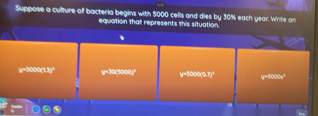 Suppose a culture of bacteria begins with 5000 cells and dies by 30% each year. Write an
equation that represents this situation.
-5000(1.5)^circ  y=50(5000)^x y=5000(0.7)^x y=5000x^8