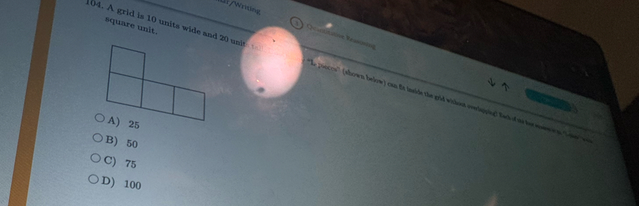 r/Writing
square unit.
Quantitative Reasoning
104. A grid is 10 units wide and 20 unit e pieces'' (shown below) can fit inside the grid without overlapping! Eack of ts her enew wn, Span w
B) 50
C) 75
D) 100