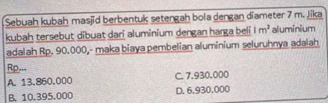 Sebuah kubah masjid berbentuk setengah bola dengan diameter 7 m. Jika
kubah tersebut dibuat dari aluminium dengan harga beli 1m^2 aluminium
adalah Rp. 90.000,- maka biaya pembelian aluminium seluruhnya adalah
Rp..-
A. 13.860.000 C. 7.930.000
B. 10.395.000 D. 6.930.000