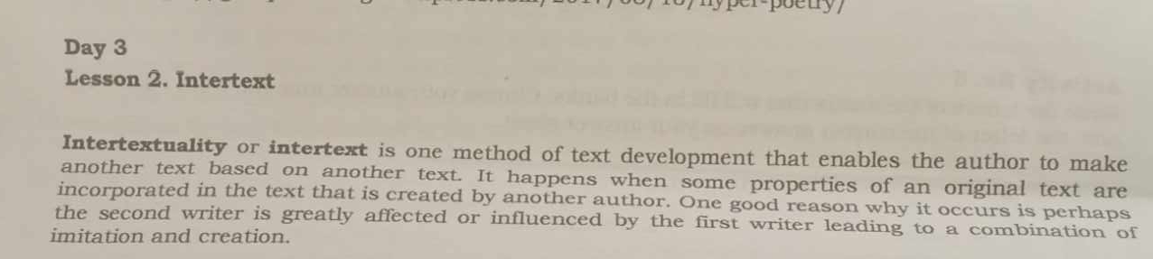 Day 3 
Lesson 2. Intertext 
Intertextuality or intertext is one method of text development that enables the author to make 
another text based on another text. It happens when some properties of an original text are 
incorporated in the text that is created by another author. One good reason why it occurs is perhaps 
the second writer is greatly affected or influenced by the first writer leading to a combination of 
imitation and creation.