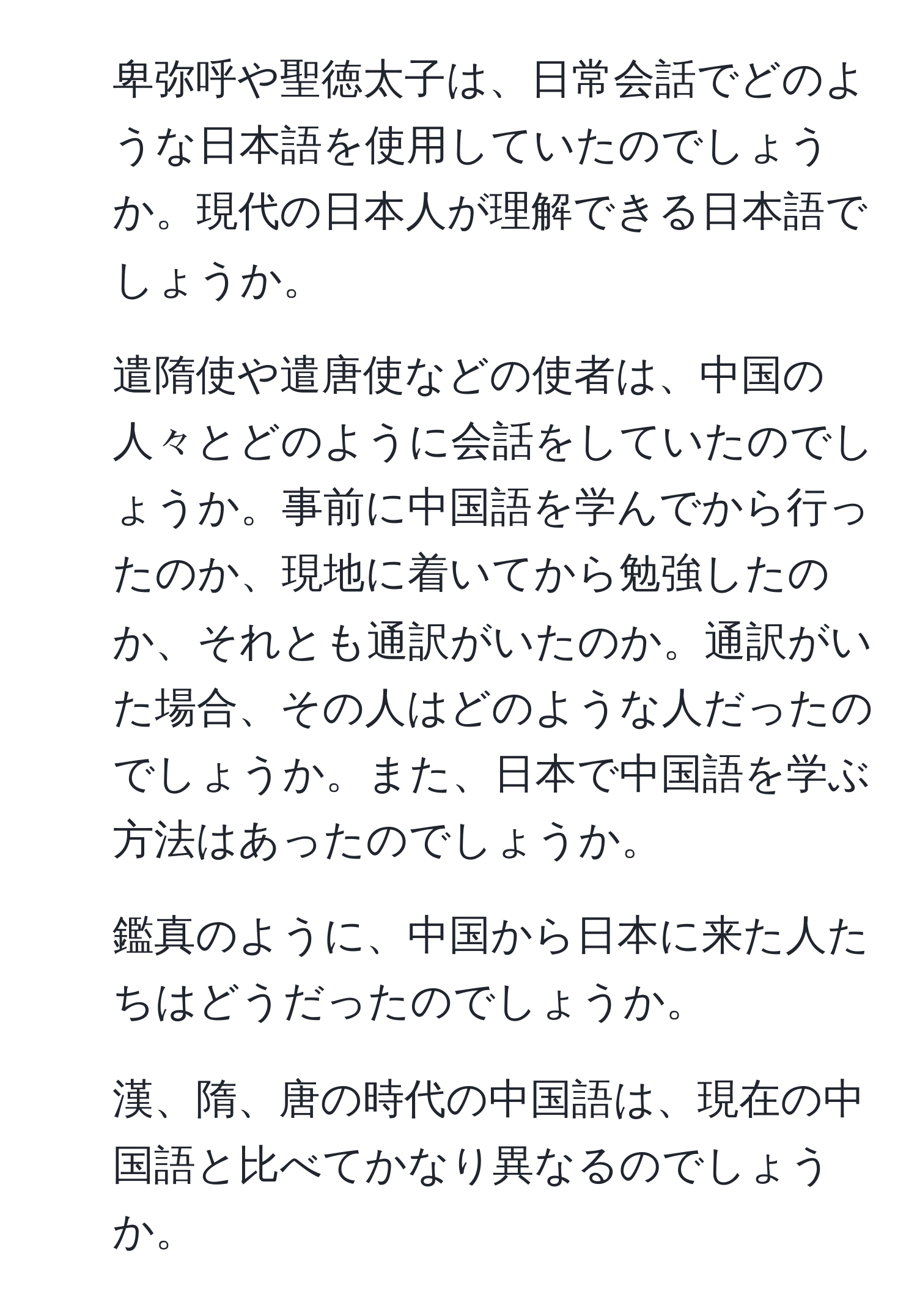 卑弥呼や聖徳太子は、日常会話でどのような日本語を使用していたのでしょうか。現代の日本人が理解できる日本語でしょうか。
2. 遣隋使や遣唐使などの使者は、中国の人々とどのように会話をしていたのでしょうか。事前に中国語を学んでから行ったのか、現地に着いてから勉強したのか、それとも通訳がいたのか。通訳がいた場合、その人はどのような人だったのでしょうか。また、日本で中国語を学ぶ方法はあったのでしょうか。
3. 鑑真のように、中国から日本に来た人たちはどうだったのでしょうか。
4. 漢、隋、唐の時代の中国語は、現在の中国語と比べてかなり異なるのでしょうか。