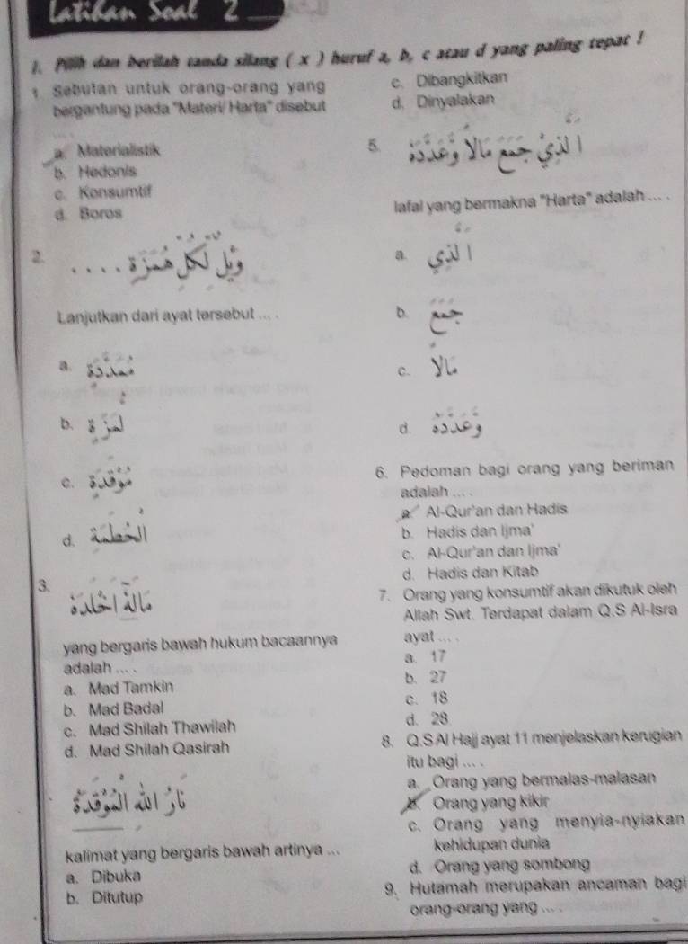 Latiban Soal
1. Pilih dan berilah tanda silang ( x ) huruf a, b, c atau d yang paling tepat !
Sebutan untuk orang-orang yan c. Dibangkitkan
bergantung pada ''Materi/ Harta'' disebut d, Dinyalakan
a Materialistik 5.
b. Hedonis
c. Konsumtif
d. Boros
lafal yang bermakna "Harta" adalah ... .
_
2.
a.
Lanjutkan dari ayat tersebut ... . b.
a.
C.
b.
d.
6. Pedoman bagi orang yang beriman
C.
adalah .
a Al-Qur'an dan Hadis
d. b. Hadis dan Ijma'
c. Al-Qur'an dan Ijma'
3. d. Hadis dan Kitab
7. Orang yang konsumtif akan dikutuk oleh
Allah Swt. Terdapat dalam Q.S Al-Isra
yang bergaris bawah hukum bacaannya ayat . . .
a. 17
adalah .. .
a. Mad Tamkin b. 27
b. Mad Badal c. 18
c. Mad Shilah Thawilah
d. 28
d. Mad Shilah Qasirah 8. Q.S Al Hajj ayat 11 menjelaskan kerugian
itu bagi ... .
a. Orang yang bermalas-malasan
Orang yang kikir
c. Orang yang menyia-nyiakan
kalimat yang bergaris bawah artinya ... kehidupan dunia
a. Dibuka d. Orang yang sombong
b. Ditutup 9. Hutamah merupakan ancaman bagi
orang-orang yang ... .