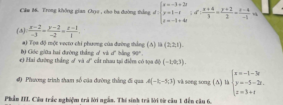 Trong không gian Oxyz , cho ba đường thẳng d:beginarrayl x=-3+2t y=1-t z=-1+4tendarray.; d': (x+4)/3 = (y+2)/2 = (z-4)/-1 va
(A):  (x-2)/-3 = (y-2)/-2 = (z-1)/1 . 
a) Tọa độ một vectơ chỉ phương của đường thẳng (A) là (2;2;1). 
b) Góc giữa hai đường thẳng d và d' bằng 90°. 
c) Hai đường thẳng đ và d' cắt nhau tại điểm có tọa độ (-1;0;3). 
d) Phương trình tham số của đường thẳng đi qua A(-1;-5;3) và song song (Δ) là beginarrayl x=-1-3t y=-5-2t. z=3+tendarray.
Phần III. Câu trắc nghiệm trả lời ngắn. Thí sinh trã lời từ câu 1 đến câu 6.