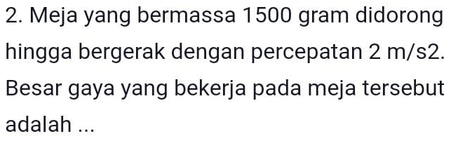 Meja yang bermassa 1500 gram didorong 
hingga bergerak dengan percepatan 2 m/s2. 
Besar gaya yang bekerja pada meja tersebut 
adalah ...