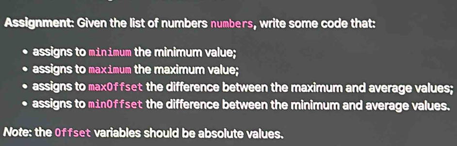 Assignment: Given the list of numbers numbers, write some code that: 
assigns to minimum the minimum value; 
assigns to maximum the maximum value; 
assigns to max0ffset the difference between the maximum and average values; 
assigns to min0ffset the difference between the minimum and average values. 
Note: the Offset variables should be absolute values.