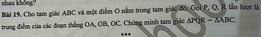 nhau không? 
Bài 19. Cho tam giác ABC và một điểm O nằm trong tam giác đó. Gọi P, Q, R lần lượt là 
trung điểm của các đoạn thằng OA, OB, OC. Chứng minh tam giác △ PQRsim △ ABC.