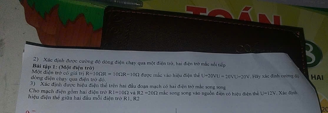 Xác định được cường độ dòng điện chạy qua một điện trở, hai điện trở mắc nối tiếp 
ζ 
Bài tập 1: (Một điện trở) 
Một điện trở có giá trị R=10Omega R=10Omega R=10Omega được mắc vào hiệu điện thế U=20VU=20VU=20V
dòng điện chạy qua điện trở đó. . Hãy xác định cường độ HAI 
3) Xác định được hiệu điện thế trên hai đầu đoạn mạch có hai điện trở mắc song song 
Cho mạch điện gồm hai điện trở RI=10Omega và R2=20Omega mắc song song vào nguồn điện có hiệu điện thế U=12V Xác định 
hiệu điện thế giữa hai đầu mỗi điện trở R1, R2
20